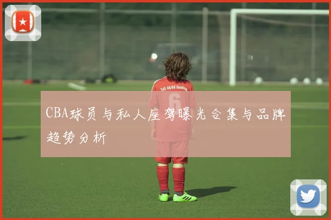 CBA球员与私人座驾曝光合集与品牌趋势分析