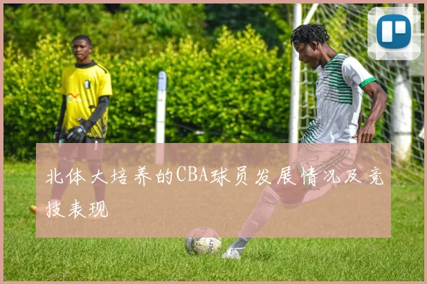 北体大培养的CBA球员发展情况及竞技表现