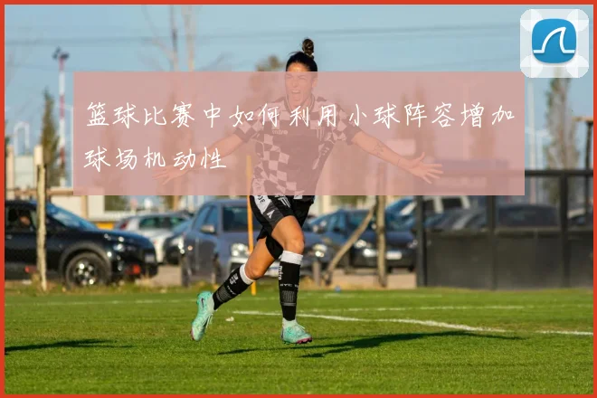 篮球比赛中如何利用小球阵容增加球场机动性
