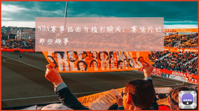 NBA赛事插曲与精彩瞬间：赛场外的那些趣事
