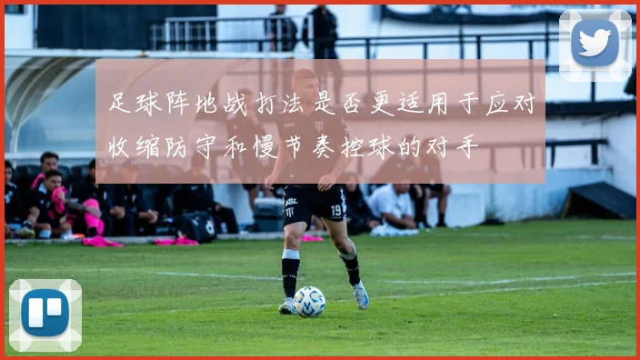 足球阵地战打法是否更适用于应对收缩防守和慢节奏控球的对手