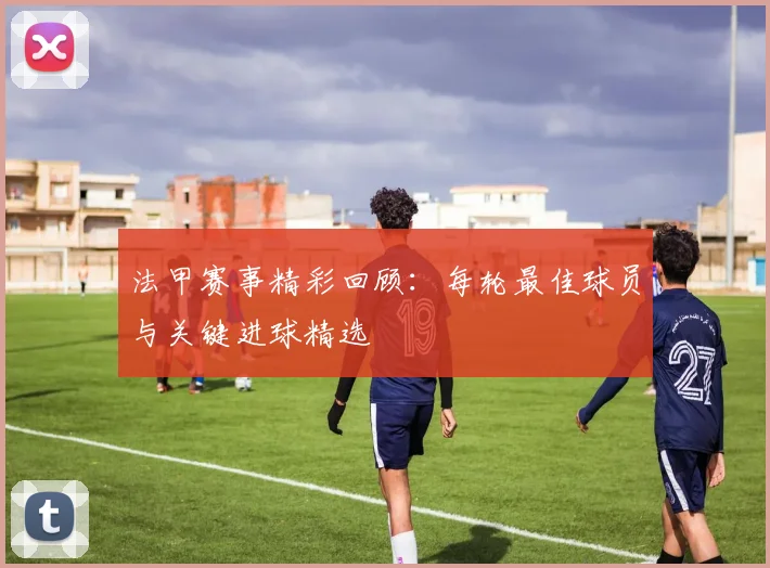 法甲赛事精彩回顾：每轮最佳球员与关键进球精选