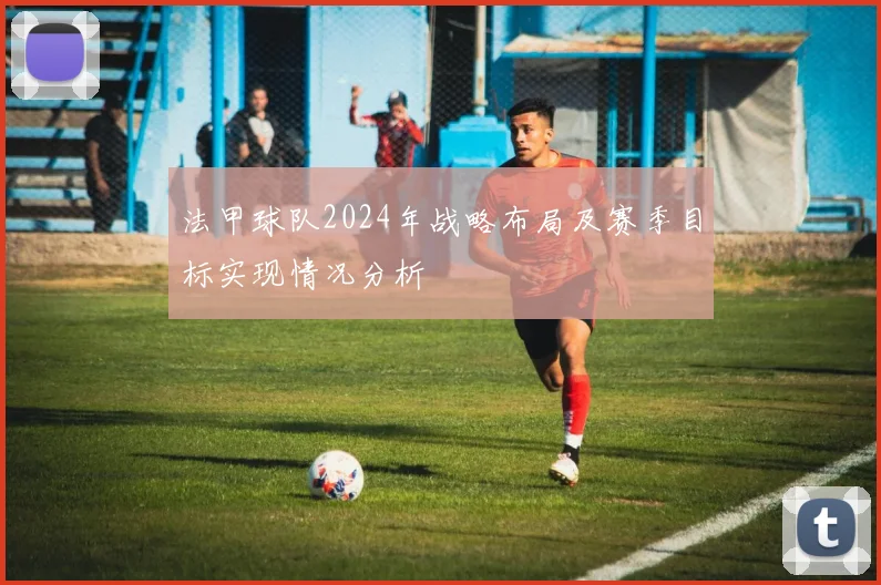 法甲球队2024年战略布局及赛季目标实现情况分析